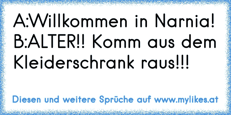 A:Willkommen in Narnia!
B:ALTER!! Komm aus dem Kleiderschrank raus!!!
