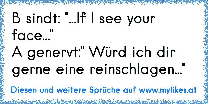 B sindt: "...If I see your face..."
A genervt:" Würd ich dir gerne eine reinschlagen..."
