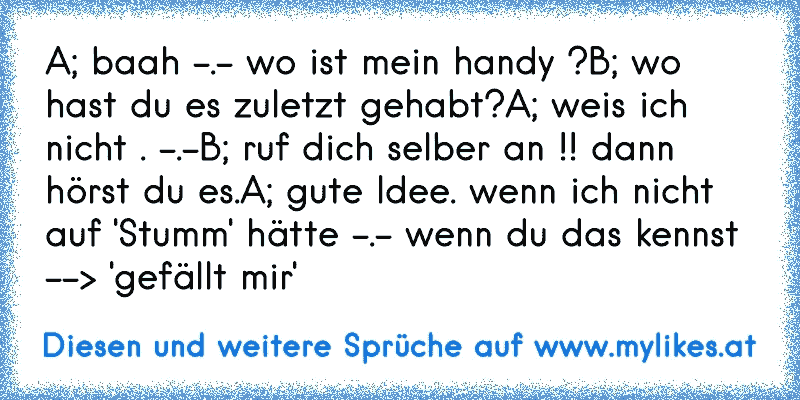 A; baah -.- wo ist mein handy ?
B; wo hast du es zuletzt gehabt?
A; weis ich nicht . -.-
B; ruf dich selber an !! dann hörst du es.
A; gute Idee. wenn ich nicht auf 'Stumm' hätte -.- 
wenn du das kennst --> 'gefällt mir'
