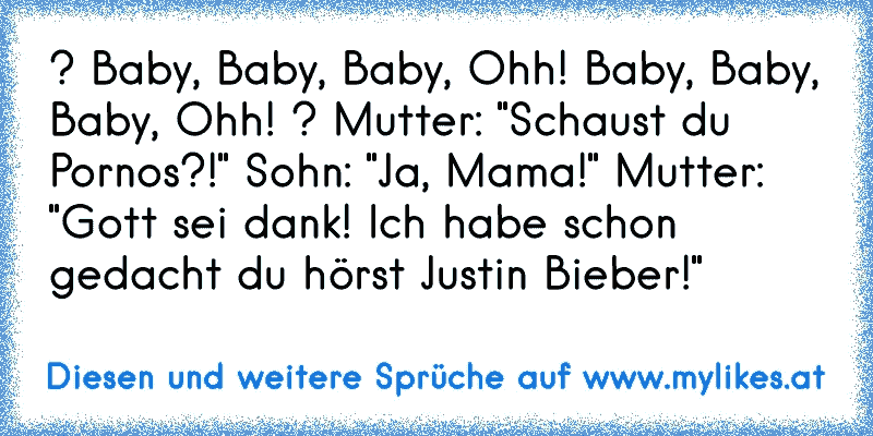 ? Baby, Baby, Baby, Ohh! Baby, Baby, Baby, Ohh! ? Mutter: "Schaust du Pornos?!" Sohn: "Ja, Mama!" Mutter: "Gott sei dank! Ich habe schon gedacht du hörst Justin Bieber!"
