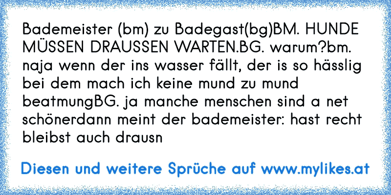 Bademeister (bm) zu Badegast(bg)
BM. HUNDE MÜSSEN DRAUSSEN WARTEN.
BG. warum?
bm. naja wenn der ins wasser fällt, der is so hässlig bei dem mach ich keine mund zu mund beatmung
BG. ja manche menschen sind a net schöner
dann meint der bademeister: hast recht bleibst auch drausn
