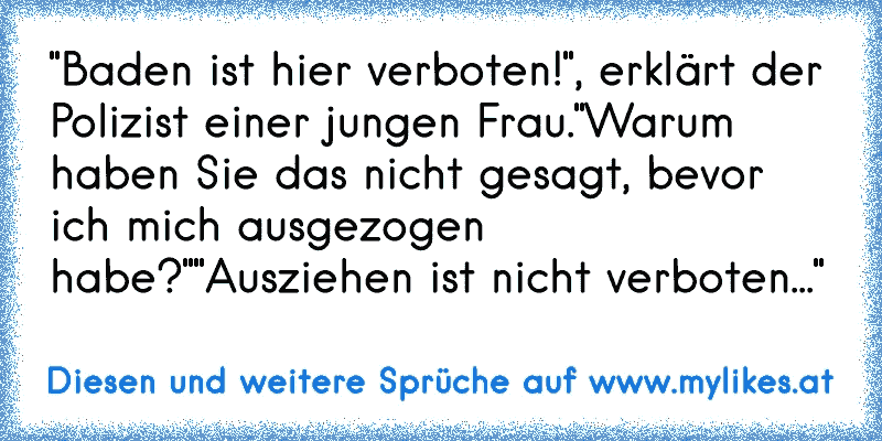 "Baden ist hier verboten!", erklärt der Polizist einer jungen Frau.
"Warum haben Sie das nicht gesagt, bevor ich mich ausgezogen habe?"
"Ausziehen ist nicht verboten..."
