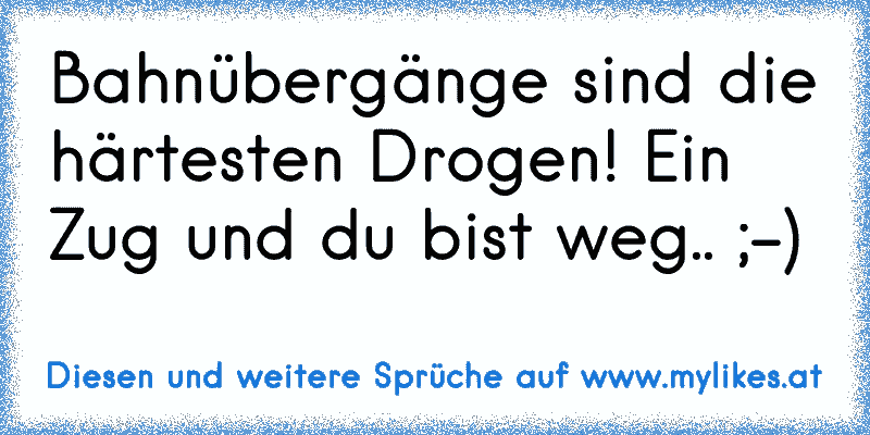 Bahnübergänge sind die härtesten Drogen! Ein Zug und du bist weg.. ;-)
