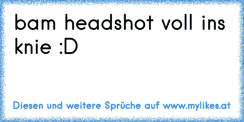 bam headshot voll ins knie :D
