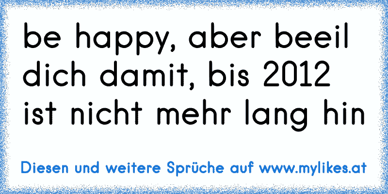 be happy, aber beeil dich damit, bis 2012 ist nicht mehr lang hin
