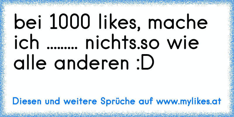 bei 1000 likes, mache ich ......... nichts.
so wie alle anderen :D
