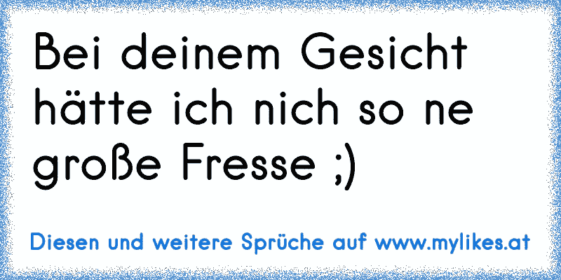 Bei deinem Gesicht hätte ich nich so ne große Fresse ;)
