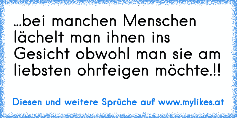 ...bei manchen Menschen lächelt man ihnen ins Gesicht obwohl man sie am liebsten ohrfeigen möchte.!!
