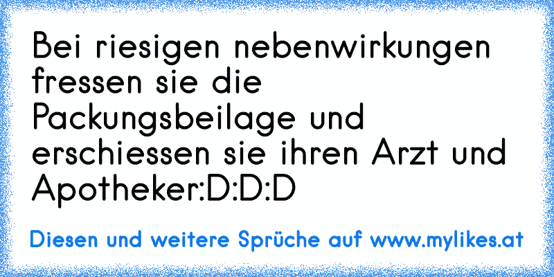 Bei riesigen nebenwirkungen fressen sie die Packungsbeilage und erschiessen sie ihren Arzt und Apotheker
:D:D:D
