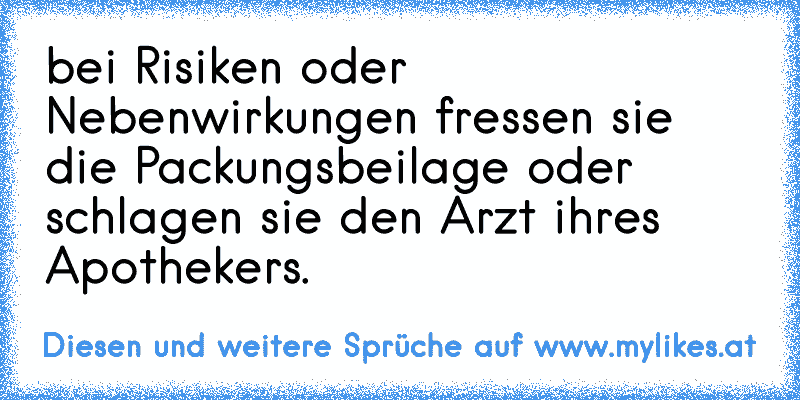 bei Risiken oder Nebenwirkungen fressen sie die Packungsbeilage oder schlagen sie den Arzt ihres Apothekers.
