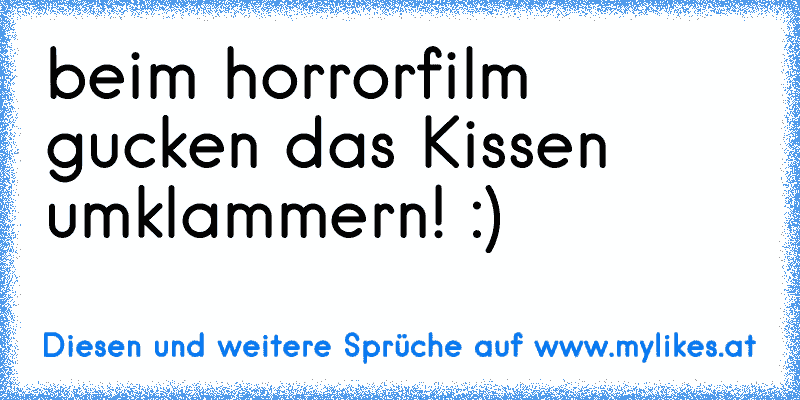 beim horrorfilm gucken das Kissen umklammern! :)
