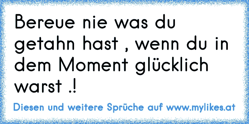 Bereue nie was du getahn hast , wenn du in dem Moment glücklich warst .!
