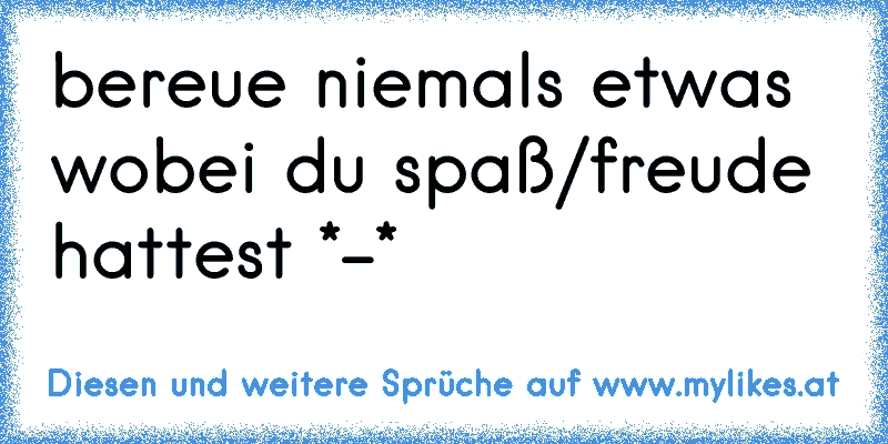 bereue niemals etwas wobei du spaß/freude hattest *-*
