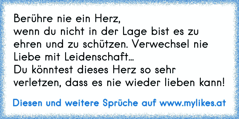 Berühre nie ein Herz,
wenn du nicht in der Lage bist es zu ehren und zu schützen. Verwechsel nie Liebe mit Leidenschaft...
Du könntest dieses Herz so sehr verletzen, dass es nie wieder lieben kann!
