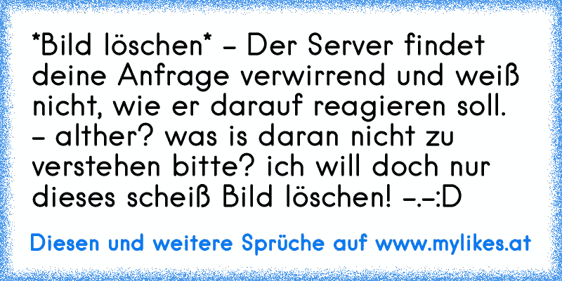 *Bild löschen* - Der Server findet deine Anfrage verwirrend und weiß nicht, wie er darauf reagieren soll. - alther? was is daran nicht zu verstehen bitte? ich will doch nur dieses scheiß Bild löschen! -.-
:D
