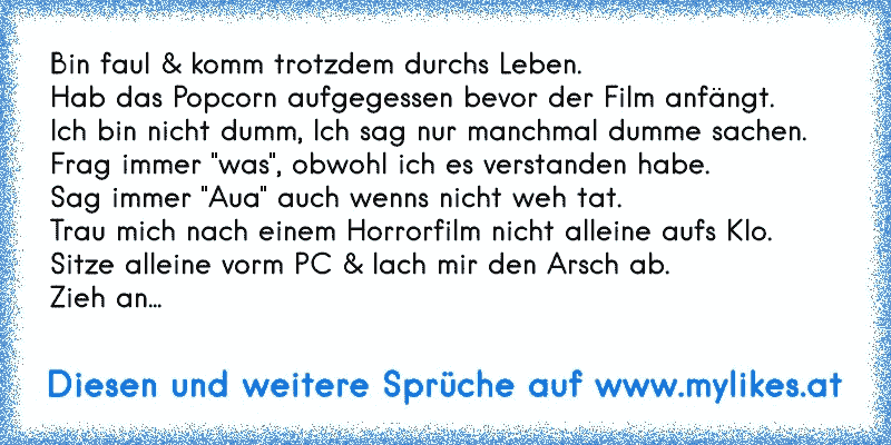 Bin faul & komm trotzdem durchs Leben.
Hab das Popcorn aufgegessen bevor der Film anfängt.
Ich bin nicht dumm, Ich sag nur manchmal dumme sachen.
Frag immer "was", obwohl ich es verstanden habe.
Sag immer "Aua" auch wenns nicht weh tat.
Trau mich nach einem Horrorfilm nicht alleine aufs Klo.
Sitze alleine vorm PC & lach mir den Arsch ab.
Zieh an...