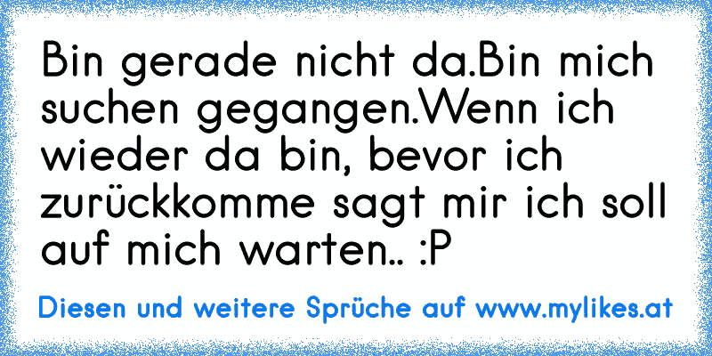 Bin gerade nicht da.
Bin mich suchen gegangen.
Wenn ich wieder da bin, bevor ich zurückkomme sagt mir ich soll auf mich warten.. :P
