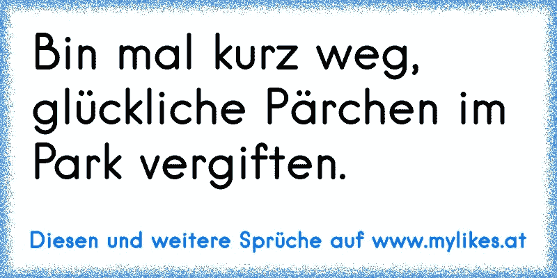 Bin mal kurz weg, glückliche Pärchen im Park vergiften.
