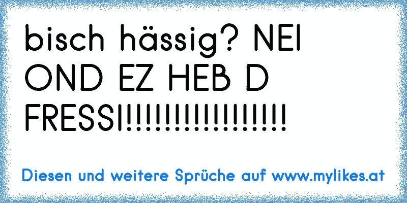 bisch hässig? NEI OND EZ HEB D FRESSI!!!!!!!!!!!!!!!!!
