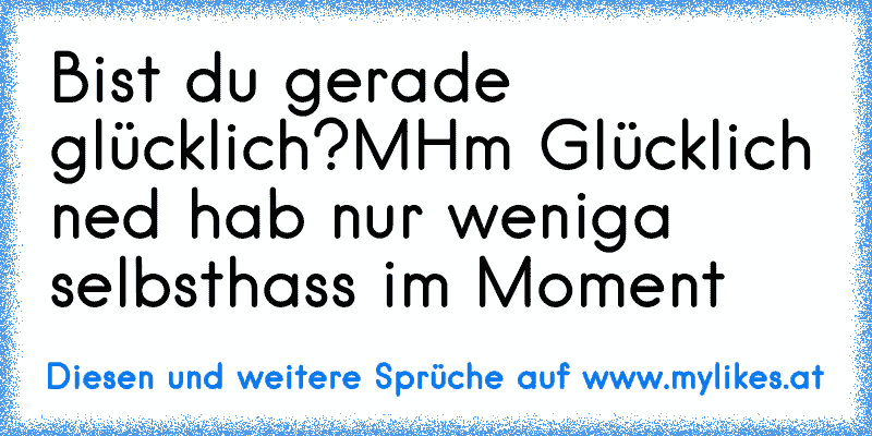 Bist du gerade glücklich?
MHm Glücklich ned hab nur weniga selbsthass im Moment♥♥♥
