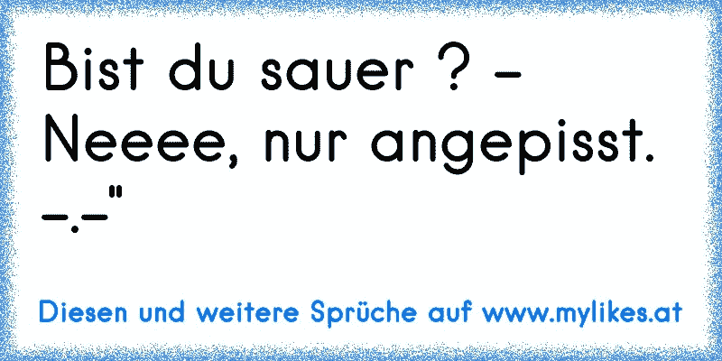 Bist du sauer ? - Neeee, nur angepisst. -.-"
