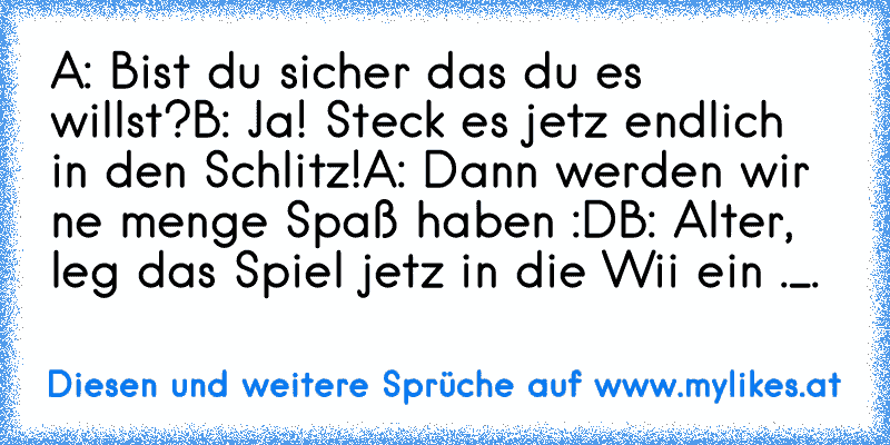 A: Bist du sicher das du es willst?
B: Ja! Steck es jetz endlich in den Schlitz!
A: Dann werden wir ne menge Spaß haben :D
B: Alter, leg das Spiel jetz in die Wii ein ._.
