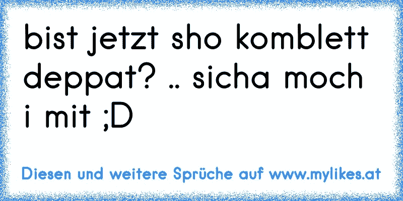 bist jetzt sho komblett deppat? .. sicha moch i mit ;D
