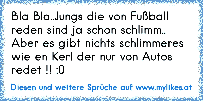 Bla Bla..
Jungs die von Fußball reden sind ja schon schlimm..  
Aber es gibt nichts schlimmeres wie en Kerl der nur von Autos redet !! :0
