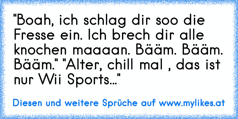 "Boah, ich schlag dir soo die Fresse ein. Ich brech dir alle knochen maaaan. Bääm. Bääm. Bääm." "Alter, chill mal , das ist nur Wii Sports..."
