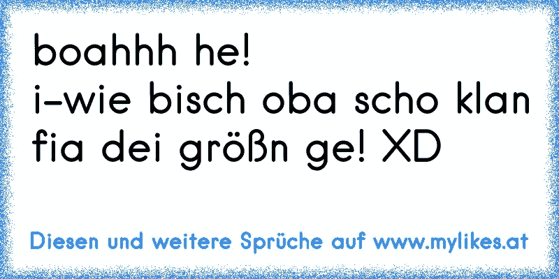 boahhh he!
i-wie bisch oba scho klan fia dei größn ge! XD
