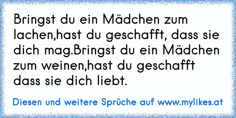 Bringst du ein Mädchen zum lachen,
hast du geschafft, dass sie dich mag.
Bringst du ein Mädchen zum weinen,
hast du geschafft dass sie dich liebt.
♥
