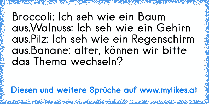 Broccoli: Ich seh wie ein Baum aus.
Walnuss: Ich seh wie ein Gehirn aus.
Pilz: Ich seh wie ein Regenschirm aus.
Banane: alter, können wir bitte das Thema wechseln?
