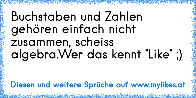 Buchstaben und Zahlen gehören einfach nicht zusammen, scheiss algebra.
Wer das kennt "Like" ;)
