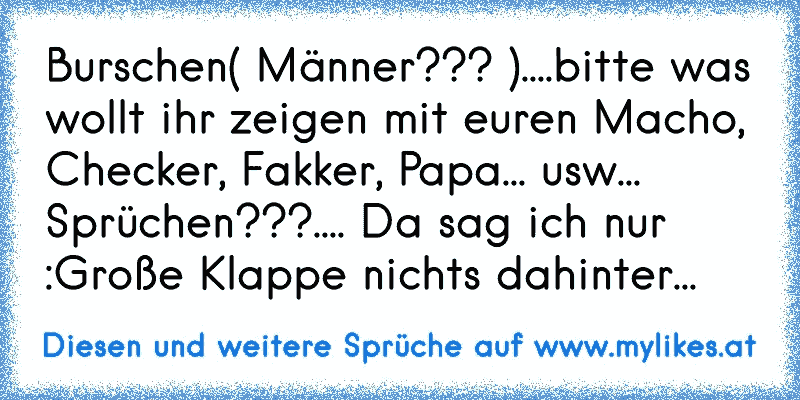 Burschen( Männer??? )....bitte was wollt ihr zeigen mit euren Macho, Checker, Fakker, Papa... usw... Sprüchen???.... Da sag ich nur :Große Klappe nichts dahinter...
