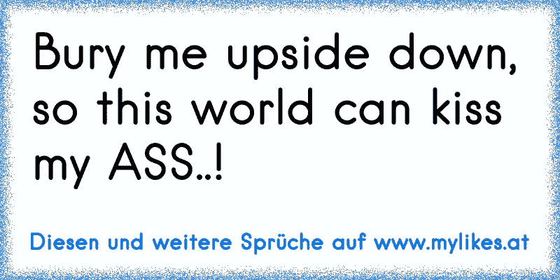 Bury me upside down, so this world can kiss my ASS..!
