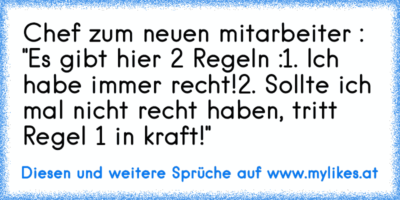 Chef zum neuen mitarbeiter : "Es gibt hier 2 Regeln :
1. Ich habe immer recht!
2. Sollte ich mal nicht recht haben, tritt Regel 1 in kraft!"
