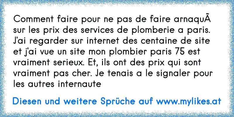 Comment faire pour ne pas de faire arnaqué sur les prix des services de plomberie a paris. J'ai regarder sur internet des centaine de site et j'ai vue un site mon plombier paris 75 est vraiment serieux. Et, ils ont des prix qui sont vraiment pas cher. Je tenais a le signaler pour les autres internaute
