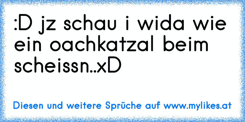 :D jz schau i wida wie ein oachkatzal beim scheissn..xD
