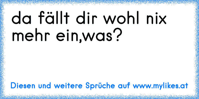 da fällt dir wohl nix mehr ein,was?
