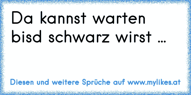 Da kannst warten bisd schwarz wirst ...
