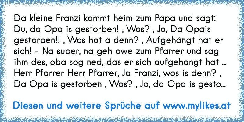 Da kleine Franzi kommt heim zum Papa und sagt: Du, da Opa is gestorben! , Wos? , Jo, Da Opais gestorben!! , Wos hot a denn? , Aufgehängt hat er sich! - Na super, na geh owe zum Pfarrer und sag ihm des, oba sog ned, das er sich aufgehängt hat ... Herr Pfarrer Herr Pfarrer, Ja Franzi, wos is denn? , Da Opa is gestorben , Wos? , Jo, da Opa is gesto...