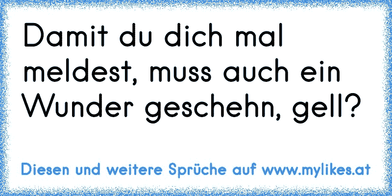 Damit du dich mal meldest, muss auch ein Wunder geschehn, gell?
