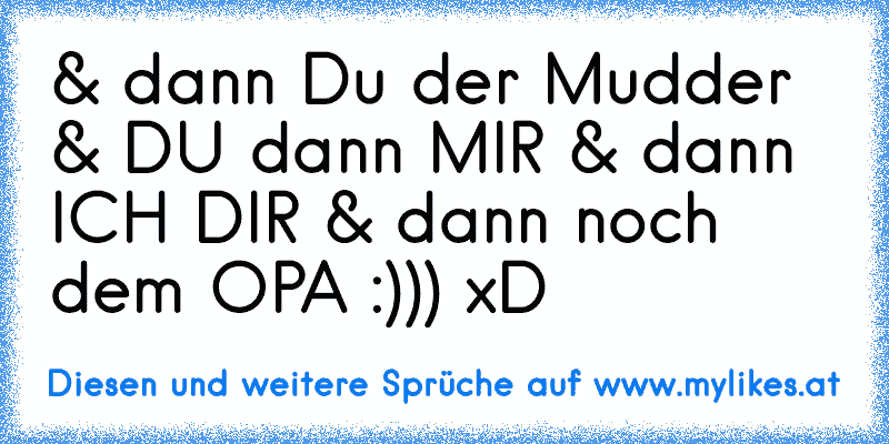 & dann Du der Mudder & DU dann MIR & dann ICH DIR & dann noch dem OPA :))) xD
