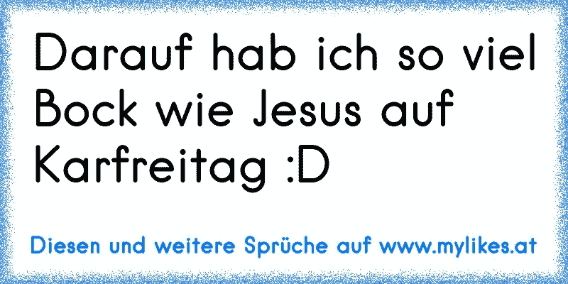 Darauf hab ich so viel Bock wie Jesus auf Karfreitag :D
