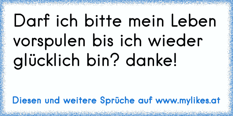 Darf ich bitte mein Leben vorspulen bis ich wieder glücklich bin? danke!
