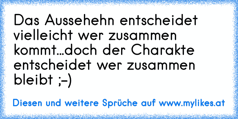 Das Aussehehn entscheidet vielleicht wer zusammen kommt...
doch der Charakte entscheidet wer zusammen bleibt ;-)
