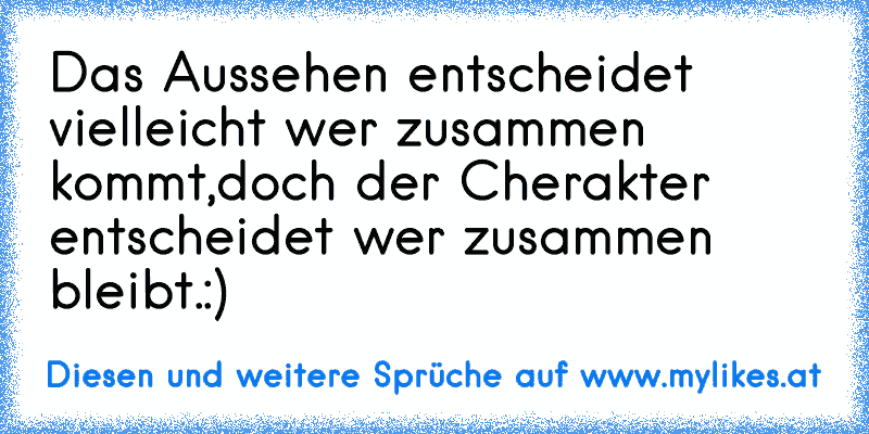 Das Aussehen entscheidet vielleicht wer zusammen kommt,doch der Cherakter entscheidet wer zusammen bleibt.:)
