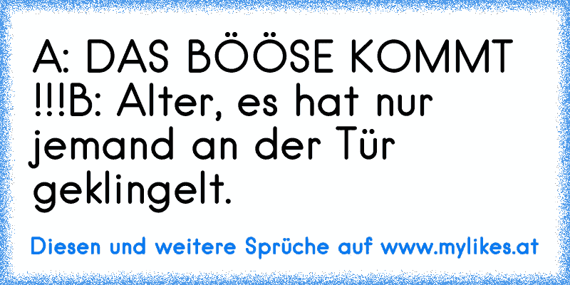 A: DAS BÖÖSE KOMMT !!!
B: Alter, es hat nur jemand an der Tür geklingelt.
