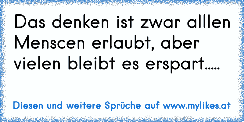 Das denken ist zwar alllen Menscen erlaubt, aber vielen bleibt es erspart.....
