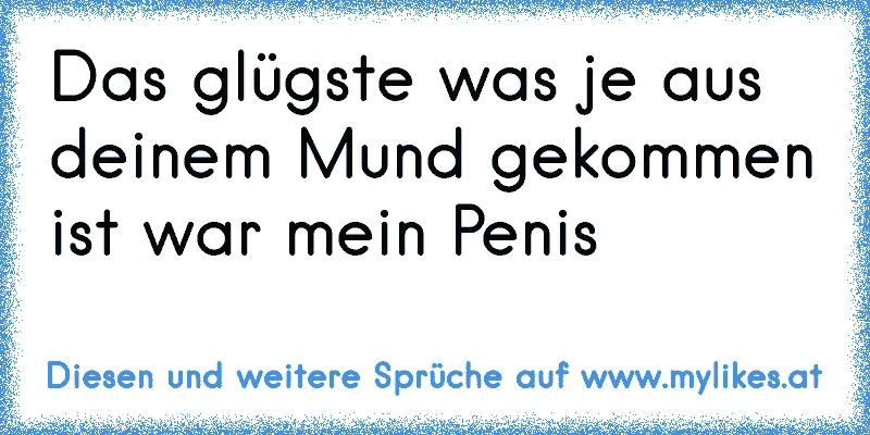 Das glügste was je aus deinem Mund gekommen ist war mein Penis
